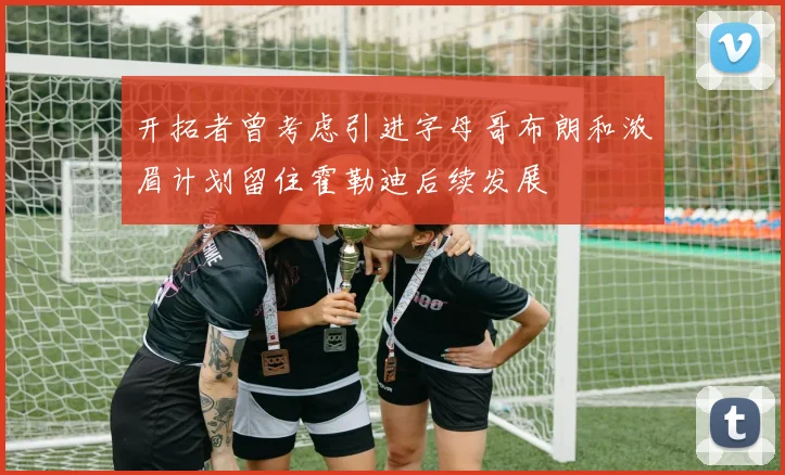 开拓者曾考虑引进字母哥布朗和浓眉计划留住霍勒迪后续发展