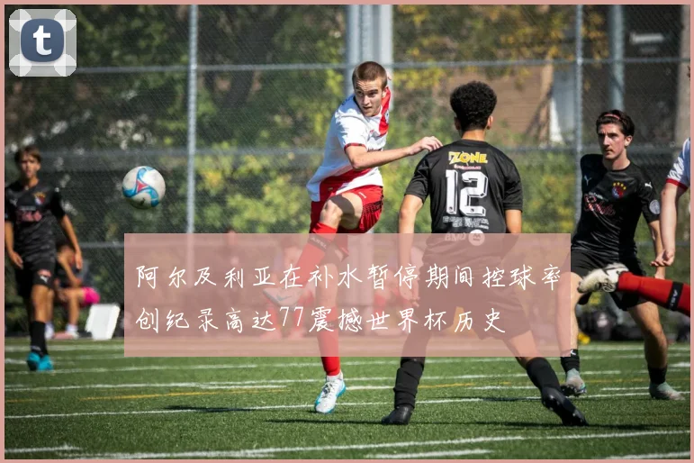 阿尔及利亚在补水暂停期间控球率创纪录高达77震撼世界杯历史