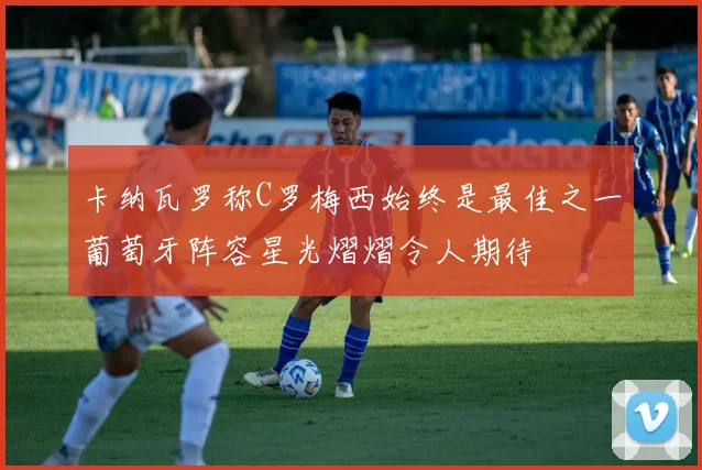 卡纳瓦罗称C罗梅西始终是最佳之一葡萄牙阵容星光熠熠令人期待