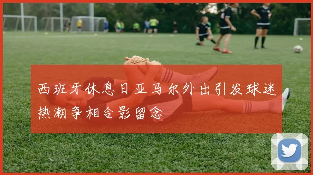 西班牙休息日亚马尔外出引发球迷热潮争相合影留念