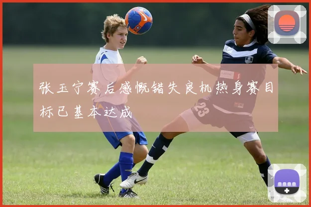 张玉宁赛后感慨错失良机热身赛目标已基本达成