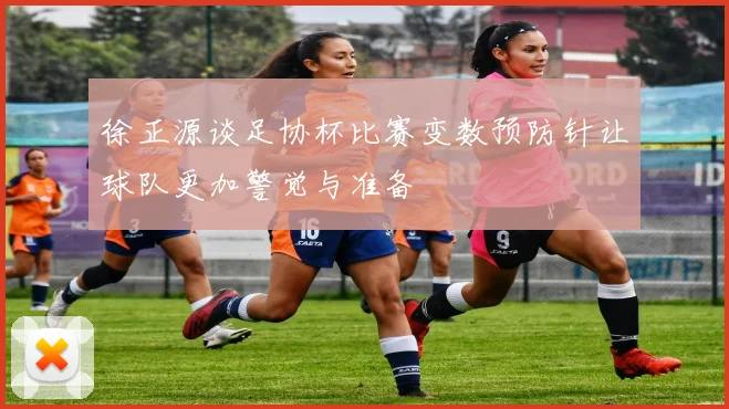 徐正源谈足协杯比赛变数预防针让球队更加警觉与准备