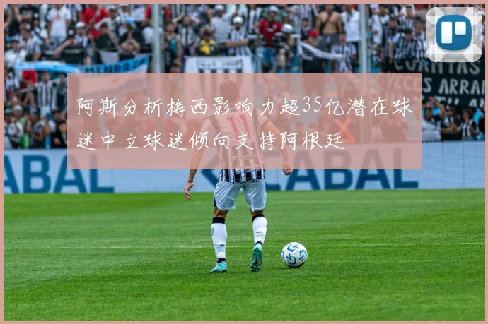 阿斯分析梅西影响力超35亿潜在球迷中立球迷倾向支持阿根廷