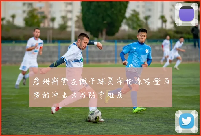 詹姆斯赞左撇子球员布伦森哈登马努的冲击力与防守难度