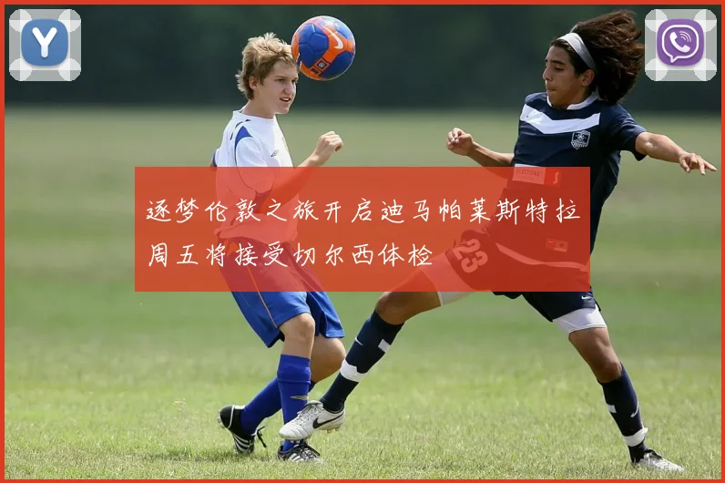 逐梦伦敦之旅开启迪马帕莱斯特拉周五将接受切尔西体检
