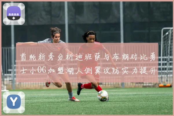 首轮新秀分析迪班萨与布朗对比勇士小OG加盟湖人侧翼攻防实力提升