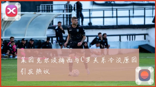 莱因克尔谈梅西与C罗关系冷淡原因引发热议
