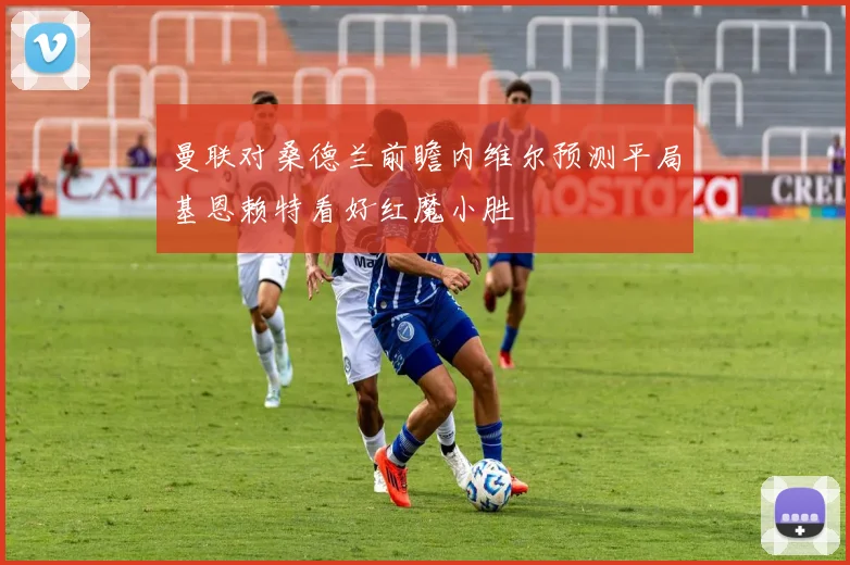 曼联对桑德兰前瞻内维尔预测平局基恩赖特看好红魔小胜