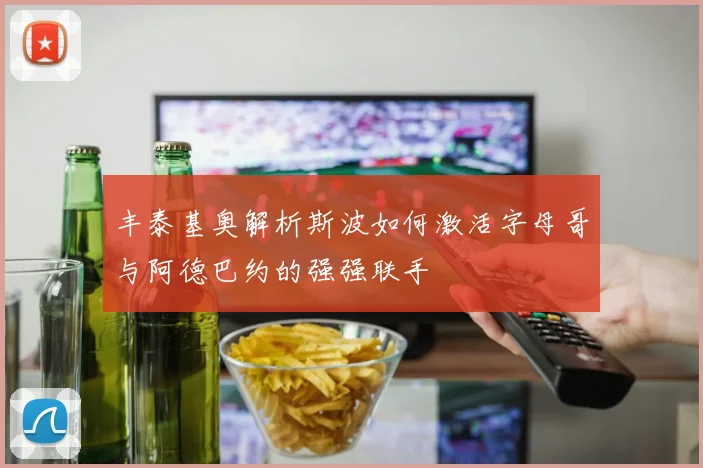 丰泰基奥解析斯波如何激活字母哥与阿德巴约的强强联手