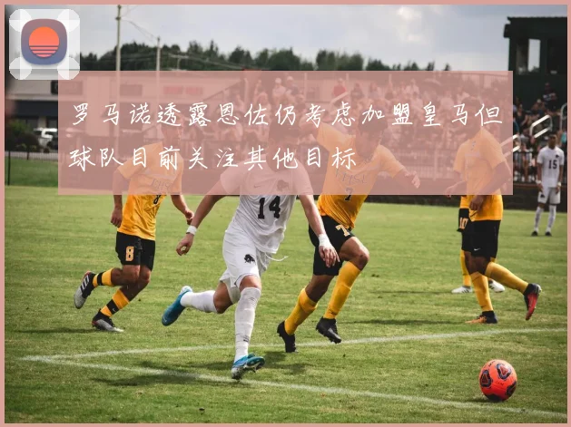 罗马诺透露恩佐仍考虑加盟皇马但球队目前关注其他目标