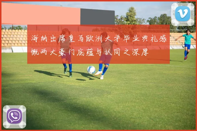 海纳出席皇马欧洲大学毕业典礼感慨两大豪门底蕴与认同之深厚
