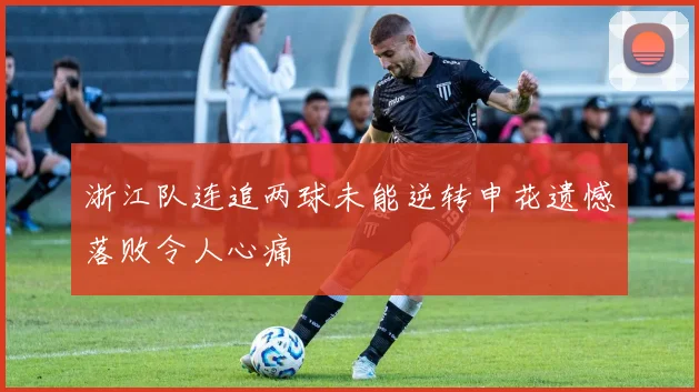 浙江队连追两球未能逆转申花遗憾落败令人心痛
