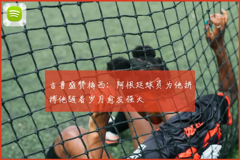 吉鲁盛赞梅西：阿根廷球员为他拼搏他随着岁月愈发强大