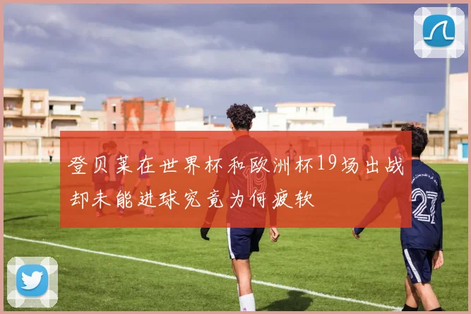 登贝莱在世界杯和欧洲杯19场出战却未能进球究竟为何疲软