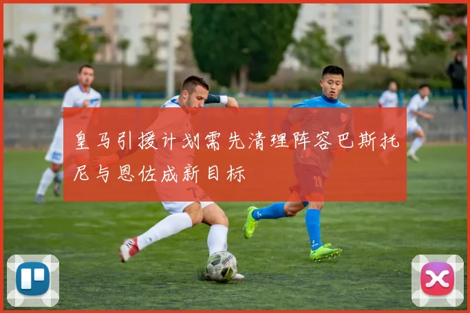 皇马引援计划需先清理阵容巴斯托尼与恩佐成新目标